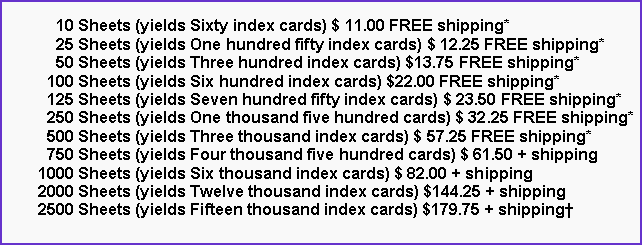 Text Box:       10 Sheets (yields Sixty index cards) $ 11.00 FREE shipping*      25 Sheets (yields One hundred fifty index cards) $ 12.25 FREE shipping*      50 Sheets (yields Three hundred index cards) $13.75 FREE shipping*    100 Sheets (yields Six hundred index cards) $22.00 FREE shipping*    125 Sheets (yields Seven hundred fifty index cards) $ 23.50 FREE shipping*    250 Sheets (yields One thousand five hundred cards) $ 32.25 FREE shipping*    500 Sheets (yields Three thousand index cards) $ 57.25 FREE shipping*    750 Sheets (yields Four thousand five hundred cards) $ 61.50 + shipping  1000 Sheets (yields Six thousand index cards) $ 82.00 + shipping  2000 Sheets (yields Twelve thousand index cards) $144.25 + shipping  2500 Sheets (yields Fifteen thousand index cards) $179.75 + shipping†