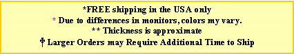 Text Box: *FREE shipping in the USA only* Due to differences in monitors, colors my vary. ** Thickness is approximate Larger Orders may Require Additional Time to Ship