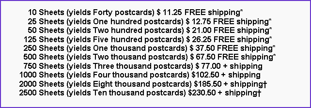Text Box:       10 Sheets (yields Forty postcards) $ 11.25 FREE shipping*      25 Sheets (yields One hundred postcards) $ 12.75 FREE shipping*      50 Sheets (yields Two hundred postcards) $ 21.00 FREE shipping*    125 Sheets (yields Five hundred postcards) $ 26.25 FREE shipping*    250 Sheets (yields One thousand postcards) $ 37.50 FREE shipping*    500 Sheets (yields Two thousand postcards) $ 67.50 FREE shipping*    750 Sheets (yields Three thousand postcards) $ 77.00 + shipping  1000 Sheets (yields Four thousand postcards) $102.50 + shipping  2000 Sheets (yields Eight thousand postcards) $185.50 + shipping†  2500 Sheets (yields Ten thousand postcards) $230.50 + shipping†