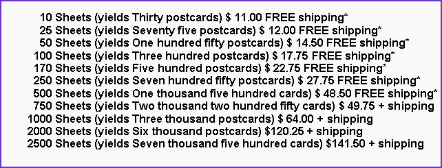 Text Box:       10 Sheets (yields Thirty postcards) $ 11.00 FREE shipping*      25 Sheets (yields Seventy five postcards) $ 12.00 FREE shipping*      50 Sheets (yields One hundred fifty postcards) $ 14.50 FREE shipping*    100 Sheets (yields Three hundred postcards) $ 17.75 FREE shipping*    170 Sheets (yields Five hundred postcards) $ 22.75 FREE shipping*    250 Sheets (yields Seven hundred fifty postcards) $ 27.75 FREE shipping*    500 Sheets (yields One thousand five hundred cards) $ 48.50 FREE shipping*    750 Sheets (yields Two thousand two hundred fifty cards) $ 49.75 + shipping  1000 Sheets (yields Three thousand postcards) $ 64.00 + shipping  2000 Sheets (yields Six thousand postcards) $120.25 + shipping  2500 Sheets (yields Seven thousand five hundred cards) $141.50 + shipping