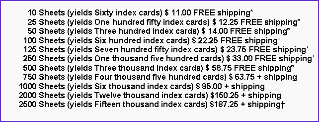 Text Box:       10 Sheets (yields Sixty index cards) $ 11.00 FREE shipping*      25 Sheets (yields One hundred fifty index cards) $ 12.25 FREE shipping*      50 Sheets (yields Three hundred index cards) $ 14.00 FREE shipping*    100 Sheets (yields Six hundred index cards) $ 22.25 FREE shipping*    125 Sheets (yields Seven hundred fifty index cards) $ 23.75 FREE shipping*    250 Sheets (yields One thousand five hundred cards) $ 33.00 FREE shipping*    500 Sheets (yields Three thousand index cards) $ 58.75 FREE shipping*    750 Sheets (yields Four thousand five hundred cards) $ 63.75 + shipping  1000 Sheets (yields Six thousand index cards) $ 85.00 + shipping  2000 Sheets (yields Twelve thousand index cards) $150.25 + shipping  2500 Sheets (yields Fifteen thousand index cards) $187.25 + shipping†