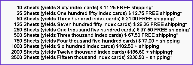 Text Box:       10 Sheets (yields Sixty index cards) $ 11.25 FREE shipping*      25 Sheets (yields One hundred fifty index cards) $ 12.75 FREE shipping*      50 Sheets (yields Three hundred index cards) $ 21.00 FREE shipping*    125 Sheets (yields Seven hundred fifty index cards) $ 26.25 FREE shipping*    250 Sheets (yields One thousand five hundred cards) $ 37.50 FREE shipping*    500 Sheets (yields Three thousand index cards) $ 67.50 FREE shipping*    750 Sheets (yields Four thousand five hundred cards) $ 77.00 + shipping  1000 Sheets (yields Six hundred index cards) $102.50 + shipping  2000 Sheets (yields Twelve thousand index cards) $185.50 + shipping  2500 Sheets (yields Fifteen thousand index cards) $230.50 + shipping