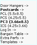 Text Box: Door Hangers ->  Postcards ->
PCL (5.5x8.5)      PCS (4.25x5.5)    PC3 (3.66x8.5)     ICS (4.25x3.66)     
Log In ->
Bargain Table ->  Extra Perfs ->     Templates ->