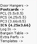 Text Box: Door Hangers ->  Postcards ->
PCL (5.5x8.5)      PCS (4.25x5.5)    PC3 (3.66x8.5)     ICS (4.25x3.66)     
Log In ->
Bargain Table ->  Extra Perfs ->     Templates ->